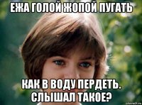 ежа голой жопой пугать как в воду пердеть. слышал такое?