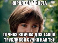 королева минета точная кличка для такой трусливой сучки как ты