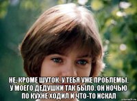  не, кроме шуток. у тебя уже проблемы. у моего дедушки так было. он ночью по кухне ходил и что-то искал