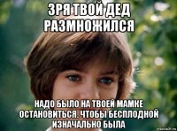 зря твой дед размножился надо было на твоей мамке остановиться. чтобы бесплодной изначально была