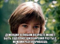  деменция. в любом возрасте может быть. ещё плюс шизофрения раз ты с мемами разговариваешь