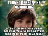 только природу не обманешь чтобы отдельные "нормальные люди" видели насколько они лучше, такие как ты просто необходимы!