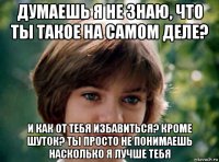думаешь я не знаю, что ты такое на самом деле? и как от тебя избавиться? кроме шуток? ты просто не понимаешь насколько я лучше тебя