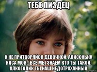 тебе пиздец и не притворяйся девочкой. алисонька киса моя - все мы знаем кто ты такой, алкоголик ты наш недотраханный