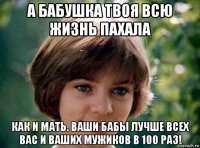 а бабушка твоя всю жизнь пахала как и мать. ваши бабы лучше всех вас и ваших мужиков в 100 раз!