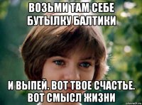 возьми там себе бутылку балтики и выпей. вот твое счастье. вот смысл жизни