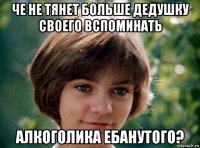 че не тянет больше дедушку своего вспоминать алкоголика ебанутого?