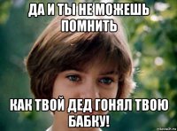 да и ты не можешь помнить как твой дед гонял твою бабку!