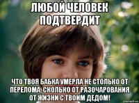 любой человек подтвердит что твоя бабка умерла не столько от перелома, сколько от разочарования от жизни с твоим дедом!