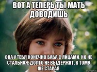 вот а теперь ты мать доводишь она у тебя конечно баба с яйцами. но не стальная. долго не выдержит. к тому же старая