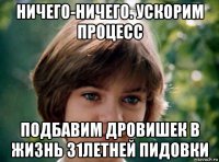 ничего-ничего. ускорим процесс подбавим дровишек в жизнь 31летней пидовки