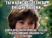 ты и алиса селезнева внешне похожи алиса девочка по природе - а ты по недоразумению, пидовка ты 31-летний!