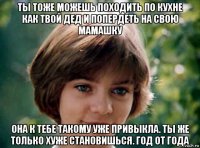 ты тоже можешь походить по кухне как твой дед и попердеть на свою мамашку она к тебе такому уже привыкла. ты же только хуже становишься. год от года
