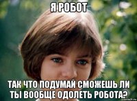 я робот так что подумай сможешь ли ты вообще одолеть робота?
