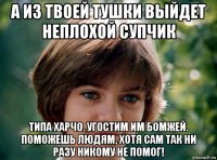 а из твоей тушки выйдет неплохой супчик типа харчо. угостим им бомжей. поможешь людям, хотя сам так ни разу никому не помог!