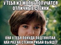 у тебя из жопы получатся отличные стейки она у тебя покуда подтянутая, как раз на стейки рибай выйдет