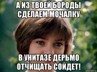 а из твоей бороды сделаем мочалку в унитазе дерьмо отчищать сойдет!