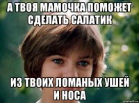 а твоя мамочка поможет сделать салатик из твоих ломаных ушей и носа
