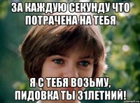 за каждую секунду что потрачена на тебя я с тебя возьму, пидовка ты 31летний!