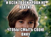 и всей твоей крови не хватит чтобы смыть свою вину