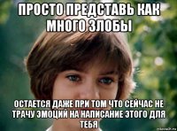 просто представь как много злобы остается даже при том что сейчас не трачу эмоций на написание этого для тебя