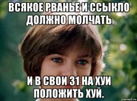 всякое рванье и ссыкло должно молчать и в свои 31 на хуи положить хуй.