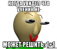 когда увидел что ученик не может решить: 1+1