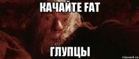 качайте fat глупцы