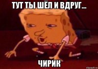 тут ты шёл и вдруг... чирик