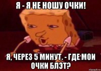 я - я не ношу очки! я, через 5 минут. - где мои очки блэт?