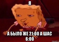 я а было же 21:00 а шас 6:00