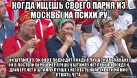 когда ищешь своего парня из москвы на психи ру ой штамп то, ой он не подходит пойду я лучше к альманаку он в постели хорош нет лучше к штампу нет лучше я поеду к дайверу нет к штампу лучше у него есть квартиры и можно отжать чета.