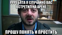 ррребята я случайно вас встретил на арене прошу понять и простить