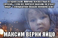 сегодня в кафе мужчина неизвестных лет спросил "а если все попросят максима он отдаст яйцо?" с официанткой плакало половина кафе максим верни яйцо
