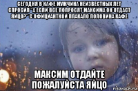 сегодня в кафе мужчина неизвестных лет спросил "а если все попросят максима он отдаст яйцо?" с официанткой плакало половина кафе максим отдайте пожалуйста яйцо