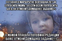 сегодня в маршрутке девчушка лет 4х спросила маму: «а если всем попросить бога, он отменит домашнее задание?» ...с мамой плакала половина редакции боже, отмени домашнее задание!!!1