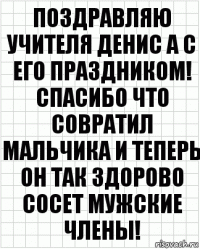 Поздравляю учителя Денис а с его праздником! Спасибо что совратил мальчика и теперь он так здорово сосет мужские члены!