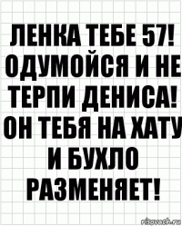 Ленка тебе 57! Одумойся и не терпи Дениса! Он тебя на хату и бухло разменяет!