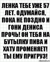 Ленка тебе уже 57 лет. Одумайся, пока не поздно и гони Дениса прочь! Он тебя на бутылку пива и хату променяет! Ты ему пригруз!