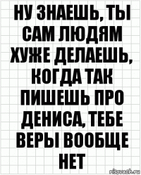 ну знаешь, ты сам людям хуже делаешь, когда так пишешь про дениса, тебе веры вообще нет