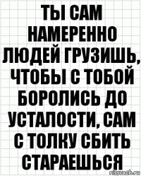 ты сам намеренно людей грузишь, чтобы с тобой боролись до усталости, сам с толку сбить стараешься