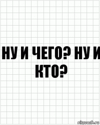 ну и чего? ну и кто?