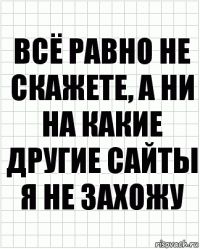 всё равно не скажете, а ни на какие другие сайты я не захожу