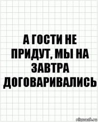 а гости не придут, мы на завтра договаривались