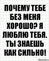 Почему тебе без меня хорошо? Я люблю тебя. Ты знаешь как сильно!