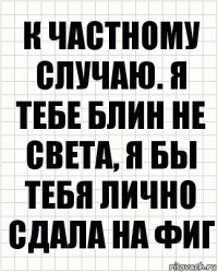 к частному случаю. я тебе блин не света, я бы тебя лично сдала на фиг