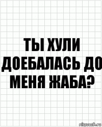 ты хули доебалась до меня жаба?