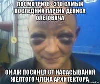посмотрите - это самый последний парень дениса олеговича он аж посинел от насасывания желтого члена архитектора