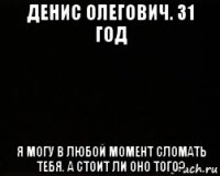 денис олегович. 31 год я могу в любой момент сломать тебя. а стоит ли оно того?