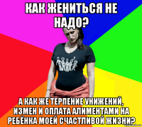 как жениться не надо? а как же терпение унижений, измен и оплата алиментами на ребёнка моей счастливой жизни?